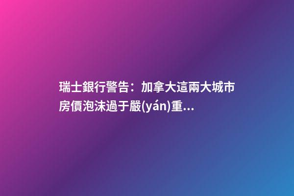 瑞士銀行警告：加拿大這兩大城市房價泡沫過于嚴(yán)重！多倫多全球第二高！